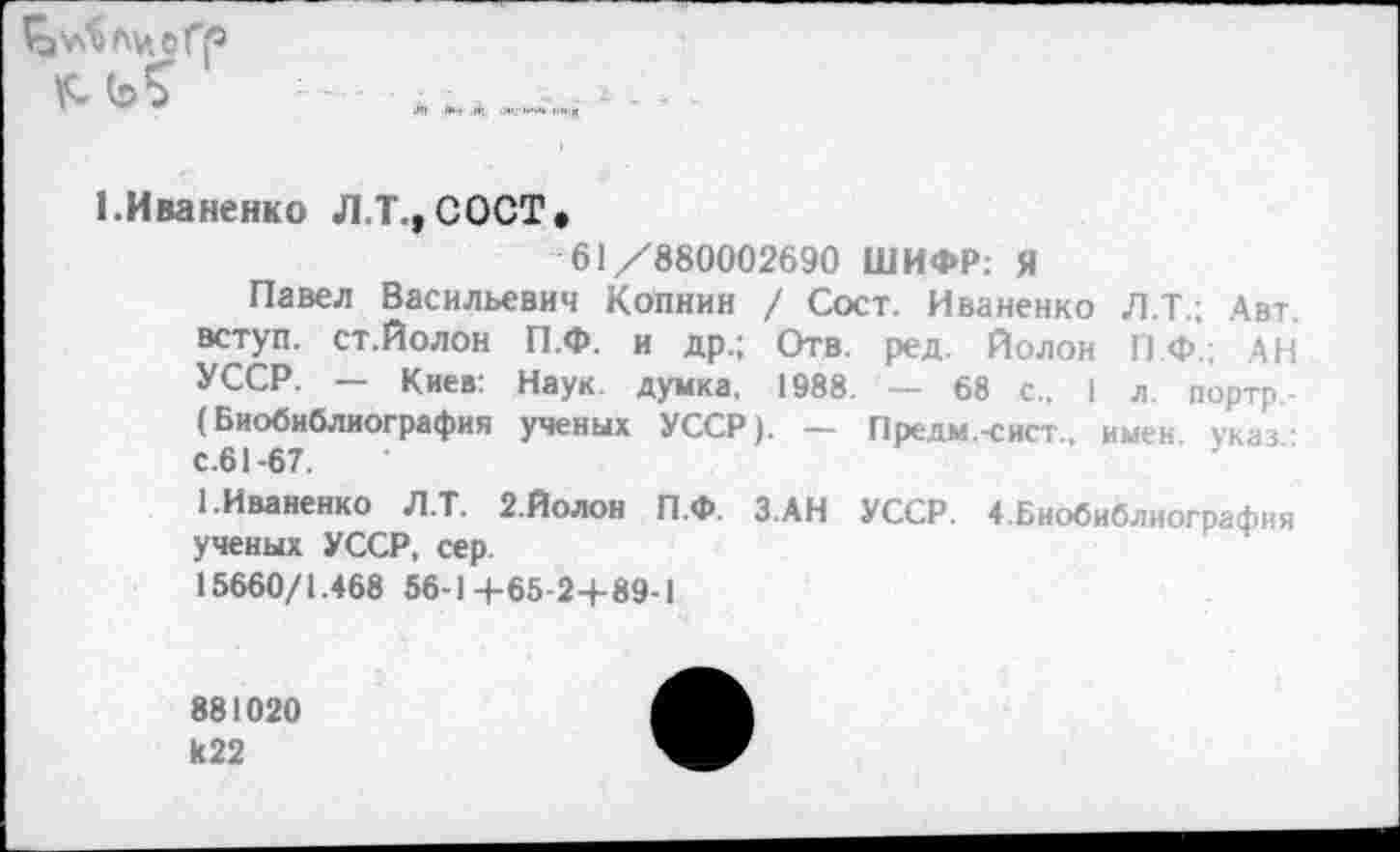 ﻿^V^AHOff5 tbS 1
1.Иваненко Л.Т.,СОСТ»
61/880002690 ШИФР: Я
Павел Васильевич Копнин / Сост. Иваненко ЛТ Авт вступ. ст.Йолон П.Ф. и др.; Отв. ред. Полон П.Ф.; АН УСОр. - Киев: Наук, думка. 1988. - 68 с.. 1 л. порте (Биобиблиография ученых УССР). - Предм.-сист. имен, указ • с.61-67.
1.Иваненко Л.Т. 2.Йолон П.Ф. З.АН УССР. «.Биобиблиография ученых УССР, сер.
15660/1.468 56-1+65-2+89-1
881020 к22